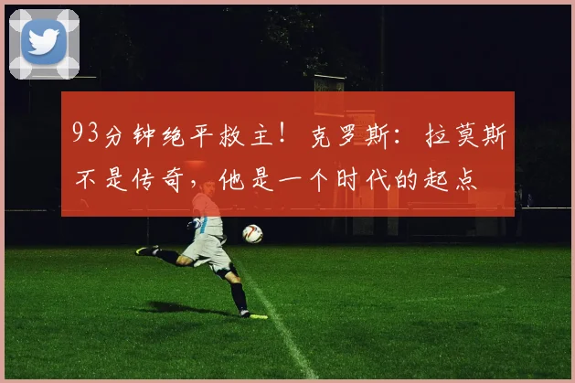 93分钟绝平救主！克罗斯：拉莫斯不是传奇，他是一个时代的起点